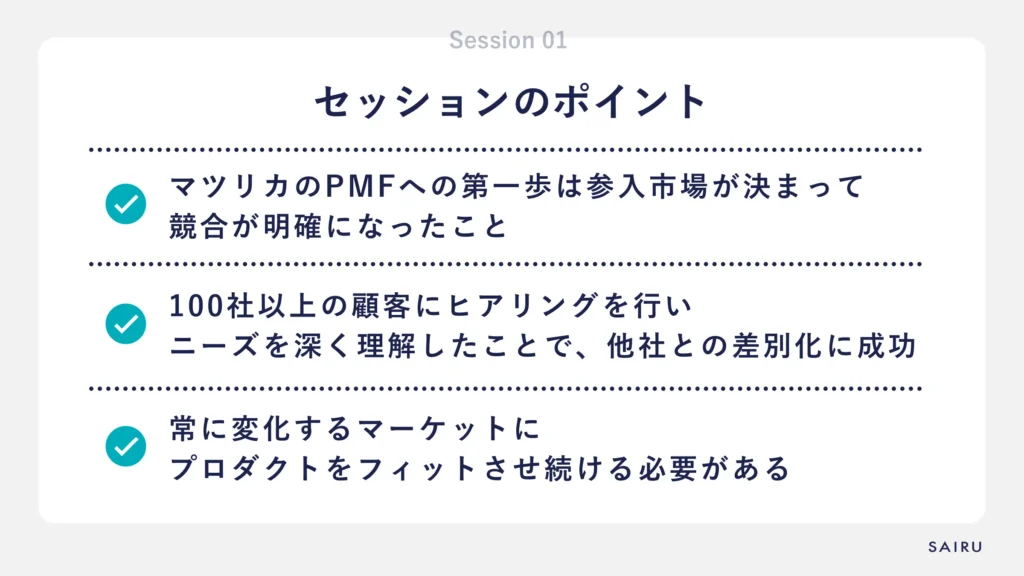 セッションのポイント①マツリカのPMFへの第一歩は参入市場が決まって競合が明確になったこと②100社以上の顧客にヒアリングを行いニーズを深く理解したことで、他社との差別化に成功③常に変化するマーケットにプロダクトをフィットさせ続ける必要がある