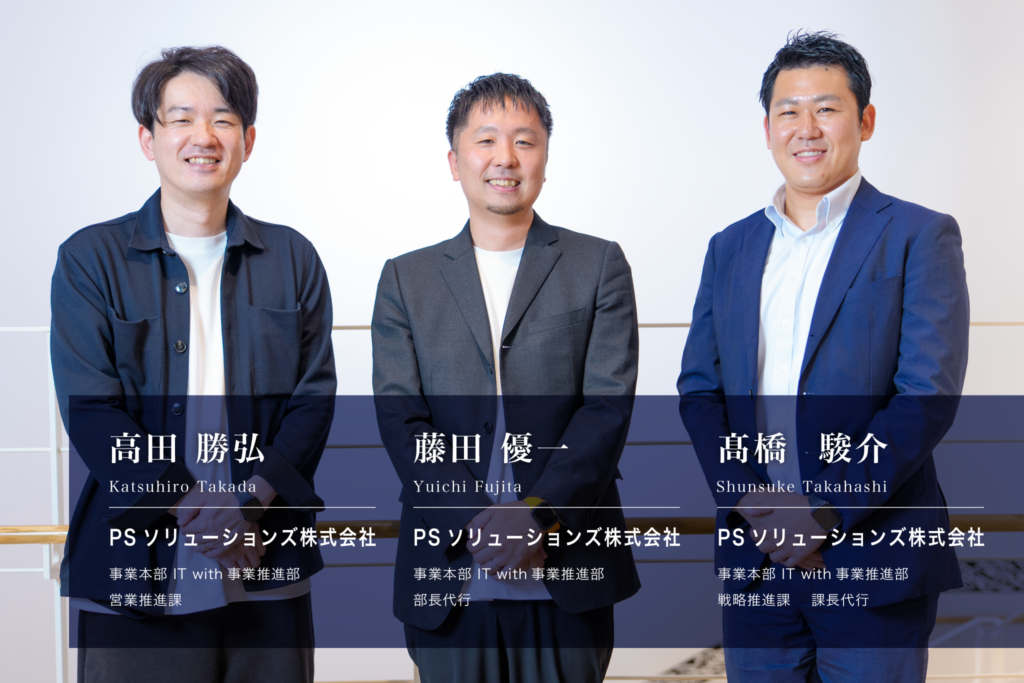 インタビュイーのプロフィール。PSソリューションズ株式会社 事業本部 IT with事業推進部 営業推進課 高田勝弘(Katsuhiro Takada)、同 部長代行 藤田優一(Yuichi Fujita)、同 戦略推進課 課長代行 髙橋駿介(Shunsuke Takahashi)